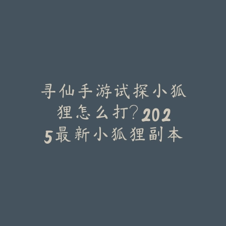 寻仙手游试探小狐狸怎么打？2025最新小狐狸副本打法与奖励攻略_绿色下载网_游戏攻略_