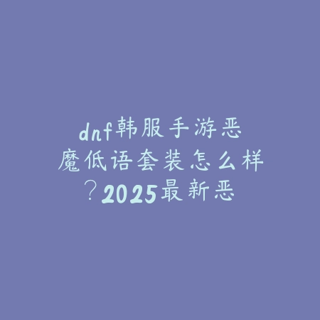 dnf韩服手游恶魔低语套装怎么样？2025最新恶魔低语套装属性与搭配_绿色下载网_游戏攻略_