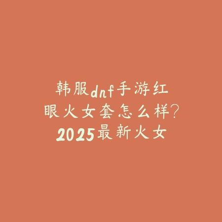 韩服dnf手游红眼火女套怎么样？2025最新火女套属性与红眼适配分析_绿色下载网_游戏攻略_