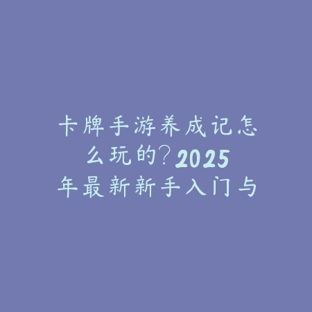 卡牌手游养成记怎么玩的？2025年最新新手入门与进阶养成攻略_绿色下载网_游戏攻略_