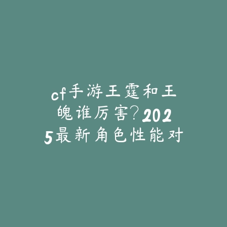 cf手游王霆和王魄谁厉害?2025最新角色性能对比与实战分析_绿色下载网_游戏攻略 cf手游王霆和王魄谁厉害?2025最新角色性能对比与实战分析-绿色下载网