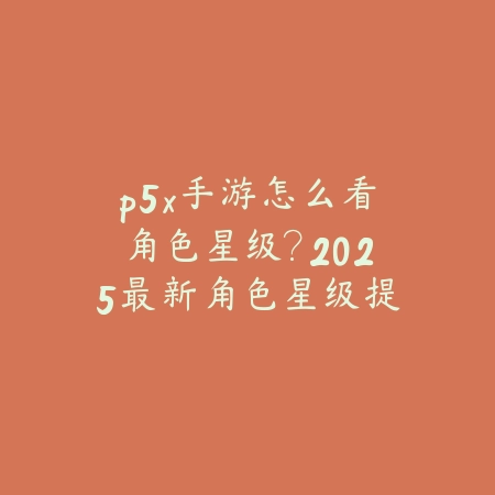 p5x手游怎么看角色星级?2025最新角色星级提升与培养攻略_绿色下载网_游戏攻略 p5x手游怎么看角色星级?2025最新角色星级提升与培养攻略-绿色下载网