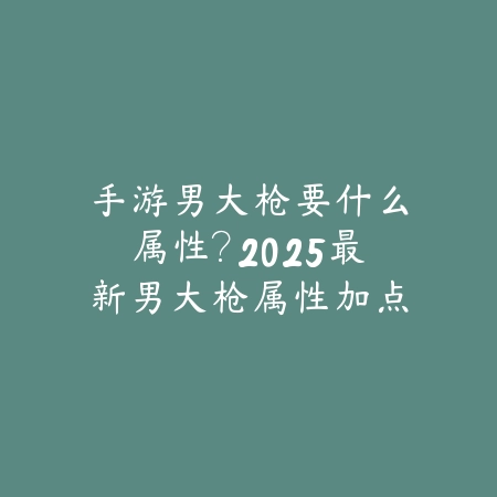 手游男大枪要什么属性?2025最新男大枪属性加点与装备选择_绿色下载网_游戏攻略 手游男大枪要什么属性?2025最新男大枪属性加点与装备选择-绿色下载网