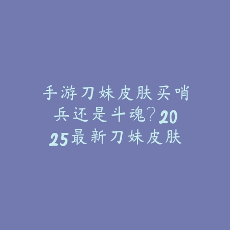 手游刀妹皮肤买哨兵还是斗魂?2025最新刀妹皮肤对比与选择建议_绿色下载网_游戏攻略 手游刀妹皮肤买哨兵还是斗魂?2025最新刀妹皮肤对比与选择建议-绿色下载网