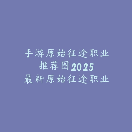 手游原始征途职业推荐图：2025最新原始征途职业选择与培养指南_绿色下载网_游戏攻略_