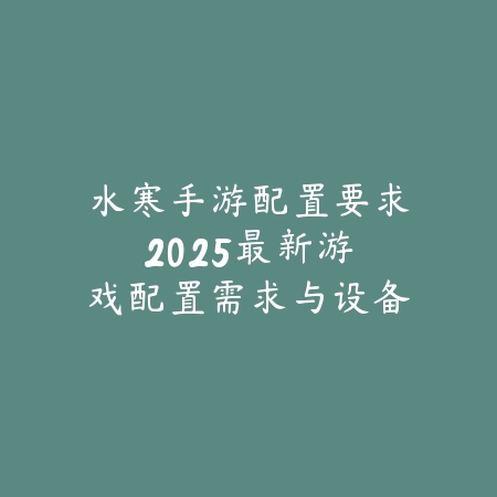 水寒手游配置要求：2025最新游戏配置需求与设备兼容性分析_绿色下载网_手游资讯_