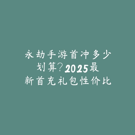永劫手游首冲多少划算？2025最新首充礼包性价比分析与购买建议_绿色下载网_游戏攻略_