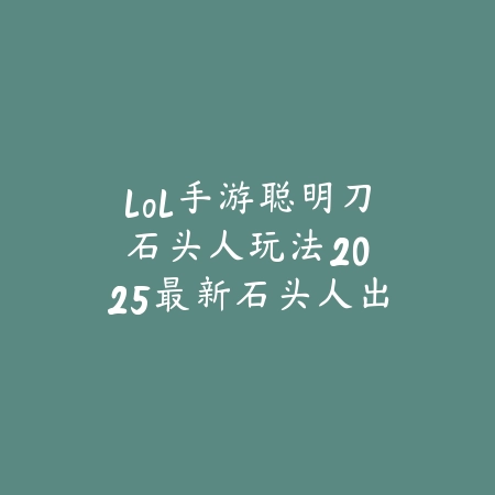 lol手游聪明刀石头人玩法：2025最新石头人出装符文与实战技巧_绿色下载网_游戏攻略_
