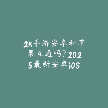2k手游安卓和苹果互通吗？2025最新安卓iOS互通机制与数据同步_绿色下载网_手游资讯_