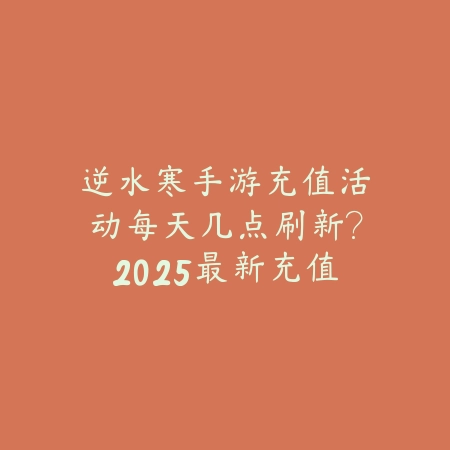 逆水寒手游充值活动每天几点刷新？2025最新充值活动刷新时间与福利领取_绿色下载网_手游资讯_