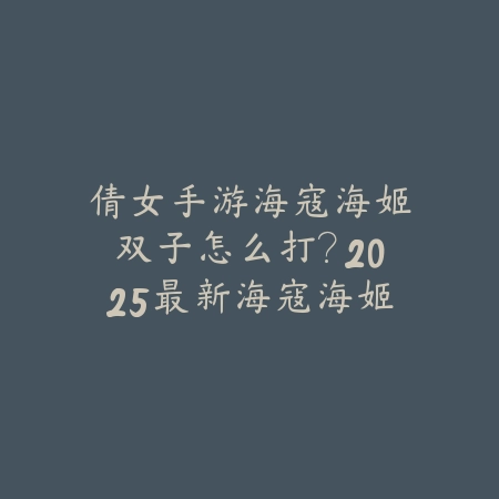 倩女手游海寇海姬双子怎么打？2025最新海寇海姬双子副本打法与奖励攻略_绿色下载网_游戏攻略_