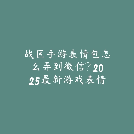 战区手游表情包怎么弄到微信？2025最新游戏表情包导出与微信导入教程_绿色下载网_手游资讯_