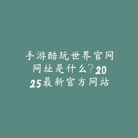 手游酷玩世界官网网址是什么？2025最新官方网站入口与游戏下载_绿色下载网_手游资讯_