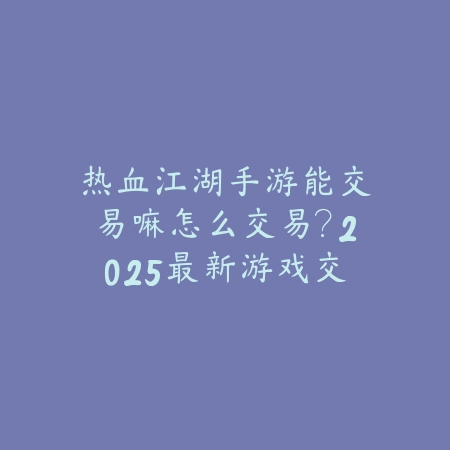 热血江湖手游能交易嘛怎么交易？2025最新游戏交易机制与安全交易平台_绿色下载网_手游资讯_