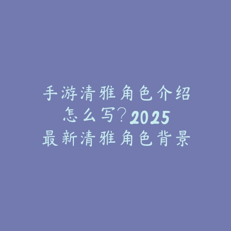 手游清雅角色介绍怎么写？2025最新清雅角色背景设定与技能解析_绿色下载网_手游资讯_