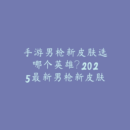 手游男枪新皮肤选哪个英雄?2025最新男枪新皮肤选择与性价比分析_绿色下载网_游戏攻略 手游男枪新皮肤选哪个英雄?2025最新男枪新皮肤选择与性价比分析-绿色下载网