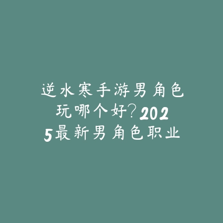 逆水寒手游男角色玩哪个好?2025最新男角色职业推荐与玩法评测_绿色下载网_游戏攻略 逆水寒手游男角色玩哪个好?2025最新男角色职业推荐与玩法评测-绿色下载网