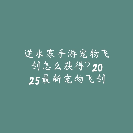 逆水寒手游宠物飞剑怎么获得?2025最新宠物飞剑获取途径与培养攻略_绿色下载网_游戏攻略 逆水寒手游宠物飞剑怎么获得?2025最新宠物飞剑获取途径与培养攻略-绿色下载网