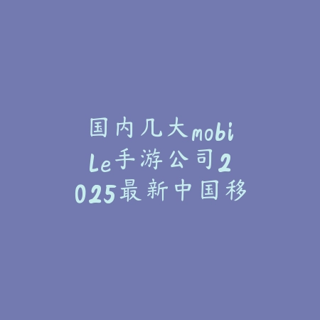 国内几大mobile手游公司:2025最新中国移动游戏巨头盘点与产品介绍_绿色下载网_手游资讯 国内几大mobile手游公司:2025最新中国移动游戏巨头盘点与产品介绍-绿色下载网