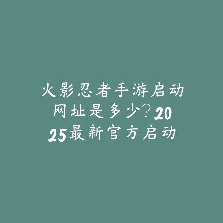火影忍者手游启动网址是多少?2025最新官方启动网址与下载链接_绿色下载网_手游资讯 火影忍者手游启动网址是多少?2025最新官方启动网址与下载链接-绿色下载网