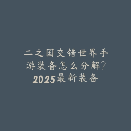 二之国交错世界手游装备怎么分解?2025最新装备分解机制与材料回收_绿色下载网_游戏攻略 二之国交错世界手游装备怎么分解?2025最新装备分解机制与材料回收-绿色下载网