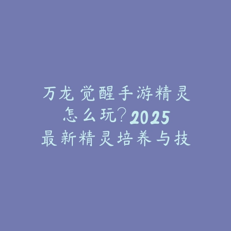 万龙觉醒手游精灵怎么玩?2025最新精灵培养与技能搭配攻略_绿色下载网_游戏攻略 万龙觉醒手游精灵怎么玩?2025最新精灵培养与技能搭配攻略-绿色下载网