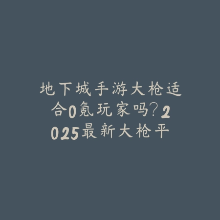 地下城手游大枪适合0氪玩家吗?2025最新大枪平民玩法与资源获取指南_绿色下载网_游戏攻略 地下城手游大枪适合0氪玩家吗?2025最新大枪平民玩法与资源获取指南-绿色下载网