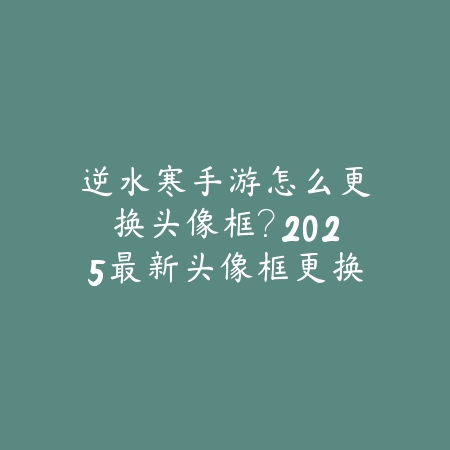 逆水寒手游怎么更换头像框?2025最新头像框更换与个性化设置_绿色下载网_游戏攻略 逆水寒手游怎么更换头像框?2025最新头像框更换与个性化设置-绿色下载网