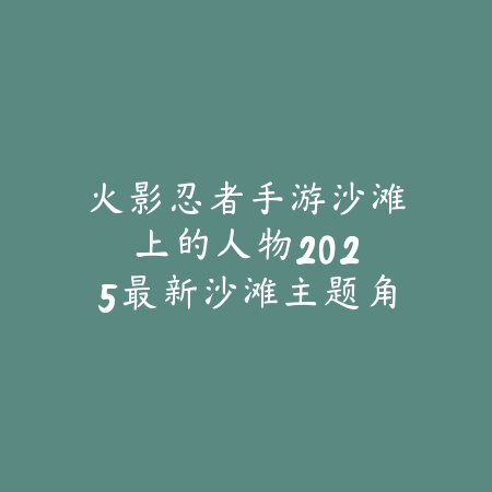 火影忍者手游沙滩上的人物:2025最新沙滩主题角色图鉴与获取攻略_绿色下载网_手游资讯 火影忍者手游沙滩上的人物:2025最新沙滩主题角色图鉴与获取攻略-绿色下载网