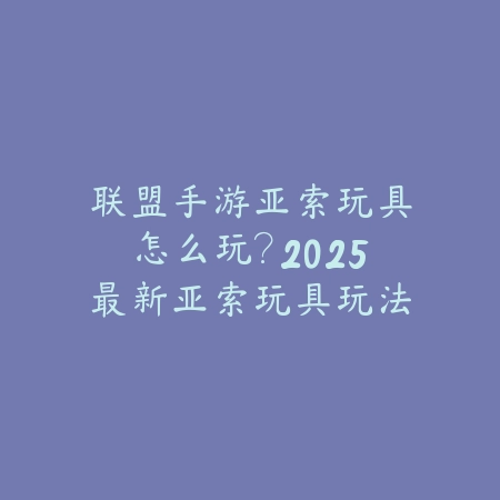 联盟手游亚索玩具怎么玩？2025最新亚索玩具玩法与特效展示_绿色下载网_游戏攻略_