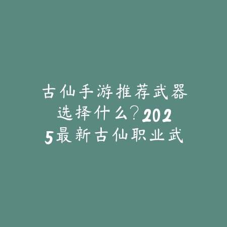 古仙手游推荐武器选择什么?2025最新古仙职业武器推荐与属性搭配_绿色下载网_游戏攻略 古仙手游推荐武器选择什么?2025最新古仙职业武器推荐与属性搭配-绿色下载网