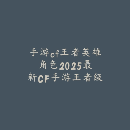 手游cf王者英雄角色:2025最新CF手游王者级英雄角色获取与评测_绿色下载网_游戏攻略 手游cf王者英雄角色:2025最新CF手游王者级英雄角色获取与评测-绿色下载网