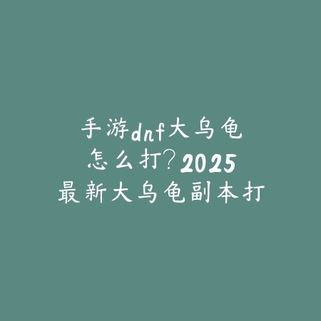 手游dnf大乌龟怎么打？2025最新大乌龟副本打法与阵容搭配_绿色下载网_游戏攻略_