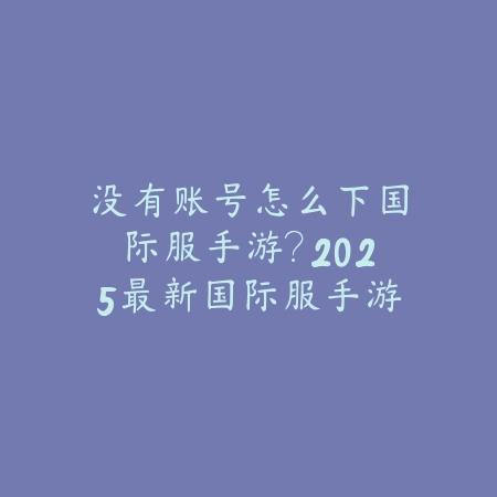没有账号怎么下国际服手游？2025最新国际服手游下载与账号注册教程_绿色下载网_手游资讯_