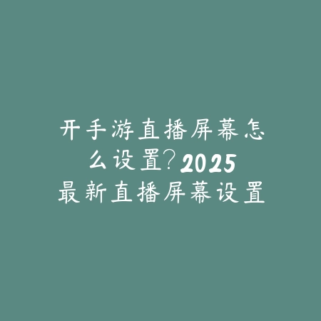 开手游直播屏幕怎么设置？2025最新直播屏幕设置与画面优化_绿色下载网_游戏攻略_