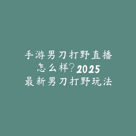 手游男刀打野直播怎么样？2025最新男刀打野玩法与直播教学_绿色下载网_手游资讯_