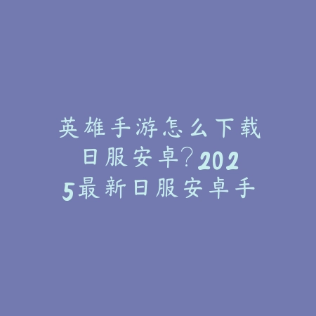 英雄手游怎么下载日服安卓？2025最新日服安卓手游下载与安装教程_绿色下载网_手游资讯_