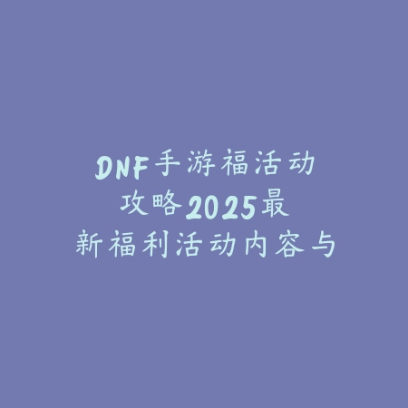 DNF手游福活动攻略：2025最新福利活动内容与奖励获取指南_绿色下载网_游戏攻略_