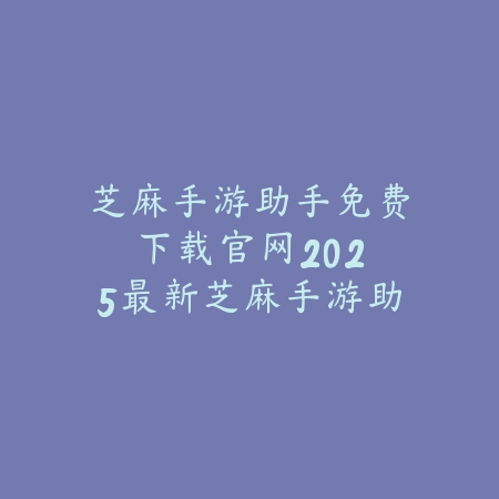 芝麻手游助手免费下载官网：2025最新芝麻手游助手官方下载与功能介绍_绿色下载网_手游资讯_