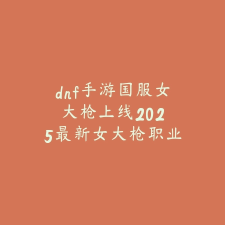 dnf手游国服女大枪上线：2025最新女大枪职业前瞻与技能爆料_绿色下载网_手游资讯_