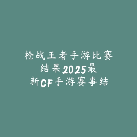 枪战王者手游比赛结果:2025最新CF手游赛事结果与精彩回顾_绿色下载网_手游资讯 枪战王者手游比赛结果:2025最新CF手游赛事结果与精彩回顾-绿色下载网