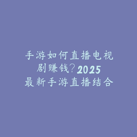 手游如何直播电视剧赚钱？2025最新手游直播结合电视剧内容盈利模式分析_绿色下载网_手游资讯_