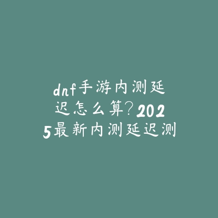 dnf手游内测延迟怎么算？2025最新内测延迟测试与网络优化_绿色下载网_手游资讯_