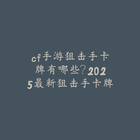 cf手游狙击手卡牌有哪些？2025最新狙击手卡牌图鉴与获取攻略_绿色下载网_手游资讯_