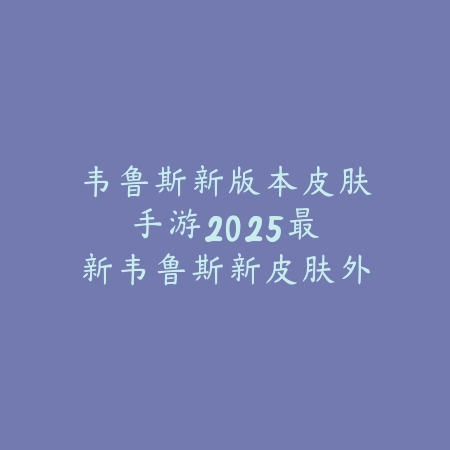 韦鲁斯新版本皮肤手游：2025最新韦鲁斯新皮肤外观与特效展示_绿色下载网_手游资讯_