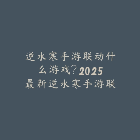 逆水寒手游联动什么游戏？2025最新逆水寒手游联动计划与合作对象_绿色下载网_手游资讯_