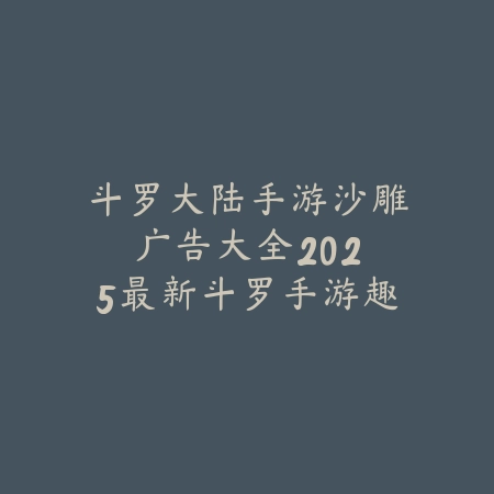 斗罗大陆手游沙雕广告大全：2025最新斗罗手游趣味广告合集与吐槽_绿色下载网_手游资讯_