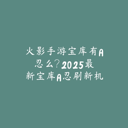火影手游宝库有A忍么？2025最新宝库A忍刷新机制与获取概率_绿色下载网_游戏攻略_
