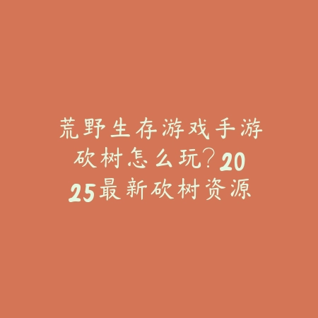 荒野生存游戏手游砍树怎么玩？2025最新砍树资源获取与生存技巧_绿色下载网_游戏攻略_