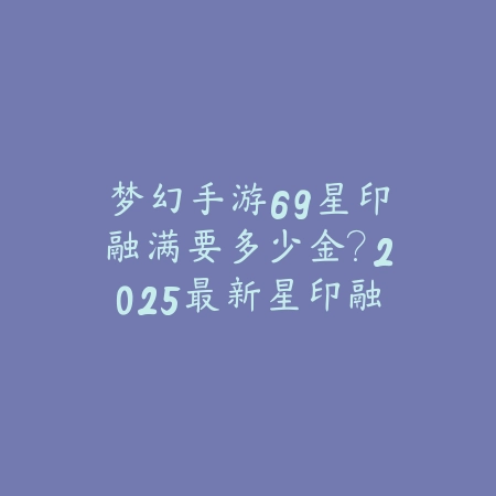 梦幻手游69星印融满要多少金？2025最新星印融满成本与金币消耗计算_绿色下载网_游戏攻略_
